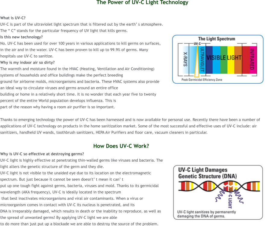 The Power of UV-C Light Technology  What is UV-C?  UV-C is part of the ultraviolet light spectrum that is filtered out by the earth� s atmosphere. The � C� stands for the particular frequency of UV light that kills germs.  Is this new technology?  No. UV-C has been used for over 100 years in various applications to kill germs on surfaces, in the air and in the water. UV-C has been proven to kill up to 99.9% of germs. Many hospitals use UV-C to sanitize. Why is my indoor air so dirty?  The warmth and moisture found in the HVAC (Heating, Ventilation and Air Conditioning) systems of households and office buildings make the perfect breeding  ground for airborne molds, microorganisms and bacteria. These HVAC systems also provide an ideal way to circulate viruses and germs around an entire office  building or home in a relatively short time. It is no wonder that each year five to twenty percent of the entire World population develops influenza. This is  part of the reason why having a room air purifier is so important.   Thanks to emerging technology the power of UV-C has been harnessed and is now available for personal use. Recently there have been a number of applications of UV-C technology on products in the home sanitization market. Some of the most successful and effective uses of UV-C include: air sanitizers, handheld UV wands, toothbrush sanitizers, HEPA Air Purifiers and floor care, vacuum cleaners in particular.                                                           How Does UV-C Work? Why is UV-C so effective at destroying germs?  UV-C light is highly effective at penetrating thin-walled germs like viruses and bacteria. The light alters the genetic structure of the germ and they die.  UV-C light is not visible to the unaided eye due to its location on the electromagnetic spectrum. But just because it cannot be seen doesn't� t mean it can� t  put up one tough fight against germs, bacteria, viruses and mold. Thanks to its germicidal wavelength (AKA frequency), UV-C is ideally located in the spectrum  that best inactivates microorganisms and viral air contaminants. When a virus or microorganism comes in contact with UV-C its nucleus is penetrated, and its  DNA is irreparably damaged, which results in death or the inability to reproduce, as well as the spread of unwanted germs! By applying UV-C light we are able  to do more than just put up a blockade we are able to destroy the source of the problem.