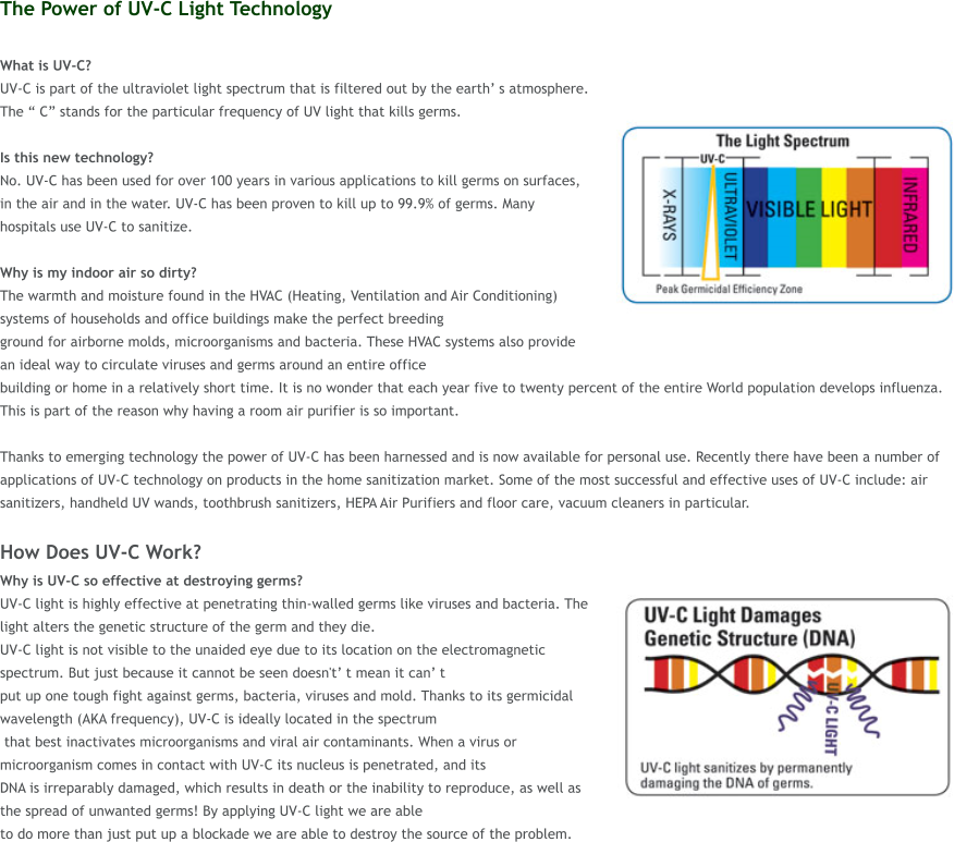 The Power of UV-C Light Technology  What is UV-C?  UV-C is part of the ultraviolet light spectrum that is filtered out by the earth� s atmosphere. The � C� stands for the particular frequency of UV light that kills germs.   Is this new technology?  No. UV-C has been used for over 100 years in various applications to kill germs on surfaces, in the air and in the water. UV-C has been proven to kill up to 99.9% of germs. Many hospitals use UV-C to sanitize.  Why is my indoor air so dirty?  The warmth and moisture found in the HVAC (Heating, Ventilation and Air Conditioning) systems of households and office buildings make the perfect breeding  ground for airborne molds, microorganisms and bacteria. These HVAC systems also provide an ideal way to circulate viruses and germs around an entire office  building or home in a relatively short time. It is no wonder that each year five to twenty percent of the entire World population develops influenza. This is part of the reason why having a room air purifier is so important.   Thanks to emerging technology the power of UV-C has been harnessed and is now available for personal use. Recently there have been a number of applications of UV-C technology on products in the home sanitization market. Some of the most successful and effective uses of UV-C include: air sanitizers, handheld UV wands, toothbrush sanitizers, HEPA Air Purifiers and floor care, vacuum cleaners in particular.  How Does UV-C Work? Why is UV-C so effective at destroying germs?  UV-C light is highly effective at penetrating thin-walled germs like viruses and bacteria. The light alters the genetic structure of the germ and they die.  UV-C light is not visible to the unaided eye due to its location on the electromagnetic spectrum. But just because it cannot be seen doesn't� t mean it can� t  put up one tough fight against germs, bacteria, viruses and mold. Thanks to its germicidal wavelength (AKA frequency), UV-C is ideally located in the spectrum  that best inactivates microorganisms and viral air contaminants. When a virus or microorganism comes in contact with UV-C its nucleus is penetrated, and its  DNA is irreparably damaged, which results in death or the inability to reproduce, as well as the spread of unwanted germs! By applying UV-C light we are able  to do more than just put up a blockade we are able to destroy the source of the problem.
