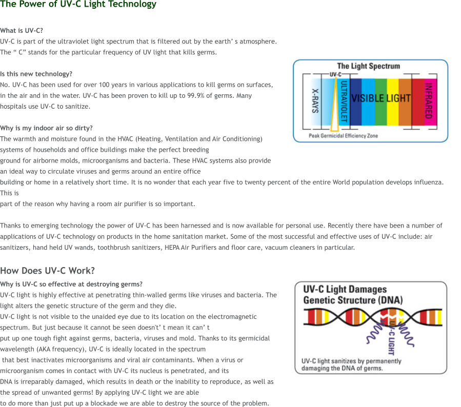 The Power of UV-C Light Technology  What is UV-C?  UV-C is part of the ultraviolet light spectrum that is filtered out by the earth� s atmosphere. The � C� stands for the particular frequency of UV light that kills germs.   Is this new technology?  No. UV-C has been used for over 100 years in various applications to kill germs on surfaces, in the air and in the water. UV-C has been proven to kill up to 99.9% of germs. Many hospitals use UV-C to sanitize.  Why is my indoor air so dirty?  The warmth and moisture found in the HVAC (Heating, Ventilation and Air Conditioning) systems of households and office buildings make the perfect breeding  ground for airborne molds, microorganisms and bacteria. These HVAC systems also provide an ideal way to circulate viruses and germs around an entire office  building or home in a relatively short time. It is no wonder that each year five to twenty percent of the entire World population develops influenza. This is  part of the reason why having a room air purifier is so important.   Thanks to emerging technology the power of UV-C has been harnessed and is now available for personal use. Recently there have been a number of applications of UV-C technology on products in the home sanitation market. Some of the most successful and effective uses of UV-C include: air sanitizers, hand held UV wands, toothbrush sanitizers, HEPA Air Purifiers and floor care, vacuum cleaners in particular.  How Does UV-C Work? Why is UV-C so effective at destroying germs?  UV-C light is highly effective at penetrating thin-walled germs like viruses and bacteria. The light alters the genetic structure of the germ and they die.  UV-C light is not visible to the unaided eye due to its location on the electromagnetic spectrum. But just because it cannot be seen doesn't� t mean it can� t  put up one tough fight against germs, bacteria, viruses and mold. Thanks to its germicidal wavelength (AKA frequency), UV-C is ideally located in the spectrum  that best inactivates microorganisms and viral air contaminants. When a virus or microorganism comes in contact with UV-C its nucleus is penetrated, and its  DNA is irreparably damaged, which results in death or the inability to reproduce, as well as the spread of unwanted germs! By applying UV-C light we are able  to do more than just put up a blockade we are able to destroy the source of the problem.