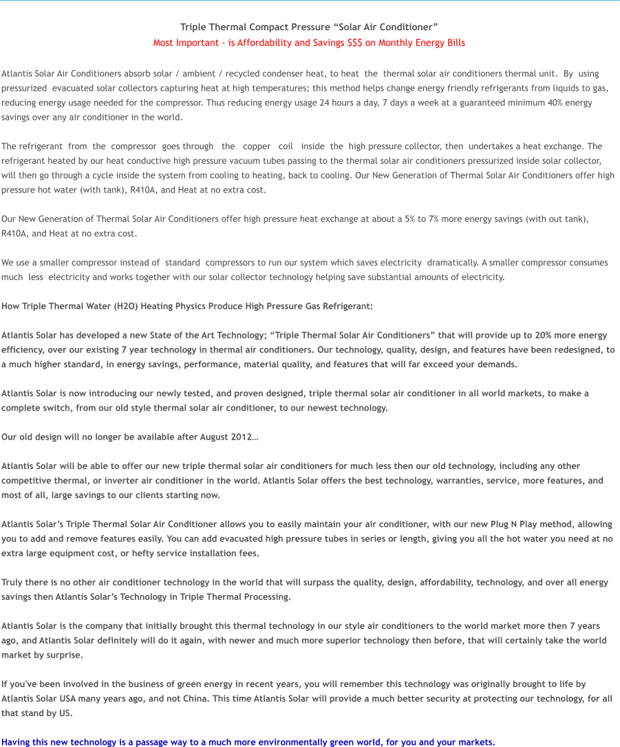 Triple Thermal Compact Pressure �Solar Air Conditioner� Most Important - is Affordability and Savings $$$ on Monthly Energy Bills  Atlantis Solar Air Conditioners absorb solar / ambient / recycled condenser heat, to heat  the  thermal solar air conditioners thermal unit.  By  using  pressurized  evacuated solar collectors capturing heat at high temperatures; this method helps change energy friendly refrigerants from liquids to gas, reducing energy usage needed for the compressor. Thus reducing energy usage 24 hours a day, 7 days a week at a guaranteed minimum 40% energy savings over any air conditioner in the world.   The refrigerant  from  the  compressor  goes through   the   copper  �coil  �inside  the  high pressure collector, then  undertakes a heat exchange. The refrigerant heated by our heat conductive high pressure vacuum tubes passing to the thermal solar air conditioners pressurized inside solar collector, will then go through a cycle inside the system from cooling to heating, back to cooling. Our New Generation of Thermal Solar Air Conditioners offer high pressure hot water (with tank), R410A, and Heat at no extra cost.  Our New Generation of Thermal Solar Air Conditioners offer high pressure heat exchange at about a 5% to 7% more energy savings (with out tank), R410A, and Heat at no extra cost.  We use a smaller compressor instead of  standard  compressors to run our system which saves electricity  dramatically. A smaller compressor consumes  much  less  electricity and works together with our solar collector�technology helping save substantial amounts of electricity.  How Triple Thermal Water (H2O) Heating Physics Produce High Pressure Gas Refrigerant:  Atlantis Solar has developed a new State of the Art Technology; �Triple Thermal Solar Air Conditioners� that will provide up to 20% more energy efficiency, over our existing 7 year technology in thermal air conditioners. Our technology, quality, design, and features have been redesigned, to a much higher standard, in energy savings, performance, material quality, and features that will far exceed your demands.   Atlantis Solar is now introducing our newly tested, and proven designed, triple thermal solar air conditioner in all world markets, to make a complete switch, from our old style thermal solar air conditioner, to our newest technology.   Our old design will no longer be available after August 2012�  Atlantis Solar will be able to offer our new triple thermal solar air conditioners for much less then our old technology, including any other competitive thermal, or inverter air conditioner in the world. Atlantis Solar offers the best technology, warranties, service, more features, and most of all, large savings to our clients starting now.   Atlantis Solar�s Triple Thermal Solar Air Conditioner allows you to easily maintain your air conditioner, with our new Plug N Play method, allowing you to add and remove features easily. You can add evacuated high pressure tubes in series or length, giving you all the hot water you need at no extra large equipment cost, or hefty service installation fees.   Truly there is no other air conditioner technology in the world that will surpass the quality, design, affordability, technology, and over all energy savings then Atlantis Solar�s Technology in Triple Thermal Processing.  Atlantis Solar is the company that initially brought this thermal technology in our style air conditioners to the world market more then 7 years ago, and Atlantis Solar definitely will do it again, with newer and much more superior technology then before, that will certainly take the world market by surprise.  If you've been involved in the business of green energy in recent years, you will remember this technology was originally brought to life by Atlantis Solar USA many years ago, and not China. This time Atlantis Solar will provide a much better security at protecting our technology, for all that stand by US.  Having this new technology is a passage way to a much more environmentally green world, for you and your markets.