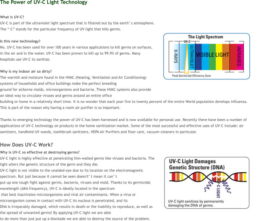 The Power of UV-C Light Technology  What is UV-C?  UV-C is part of the ultraviolet light spectrum that is filtered out by the earth� s atmosphere. The � C� stands for the particular frequency of UV light that kills germs.   Is this new technology?  No. UV-C has been used for over 100 years in various applications to kill germs on surfaces, in the air and in the water. UV-C has been proven to kill up to 99.9% of germs. Many hospitals use UV-C to sanitize.  Why is my indoor air so dirty?  The warmth and moisture found in the HVAC (Heating, Ventilation and Air Conditioning) systems of households and office buildings make the perfect breeding  ground for airborne molds, microorganisms and bacteria. These HVAC systems also provide an ideal way to circulate viruses and germs around an entire office  building or home in a relatively short time. It is no wonder that each year five to twenty percent of the entire World population develops influenza. This is part of the reason why having a room air purifier is so important.   Thanks to emerging technology the power of UV-C has been harnessed and is now available for personal use. Recently there have been a number of applications of UV-C technology on products in the home sanitization market. Some of the most successful and effective uses of UV-C include: air sanitizers, handheld UV wands, toothbrush sanitizers, HEPA Air Purifiers and floor care, vacuum cleaners in particular.  How Does UV-C Work? Why is UV-C so effective at destroying germs?  UV-C light is highly effective at penetrating thin-walled germs like viruses and bacteria. The light alters the genetic structure of the germ and they die.  UV-C light is not visible to the unaided eye due to its location on the electromagnetic spectrum. But just because it cannot be seen doesn't� t mean it can� t  put up one tough fight against germs, bacteria, viruses and mold. Thanks to its germicidal wavelength (AKA frequency), UV-C is ideally located in the spectrum  that best inactivates microorganisms and viral air contaminants. When a virus or microorganism comes in contact with UV-C its nucleus is penetrated, and its  DNA is irreparably damaged, which results in death or the inability to reproduce, as well as the spread of unwanted germs! By applying UV-C light we are able  to do more than just put up a blockade we are able to destroy the source of the problem.