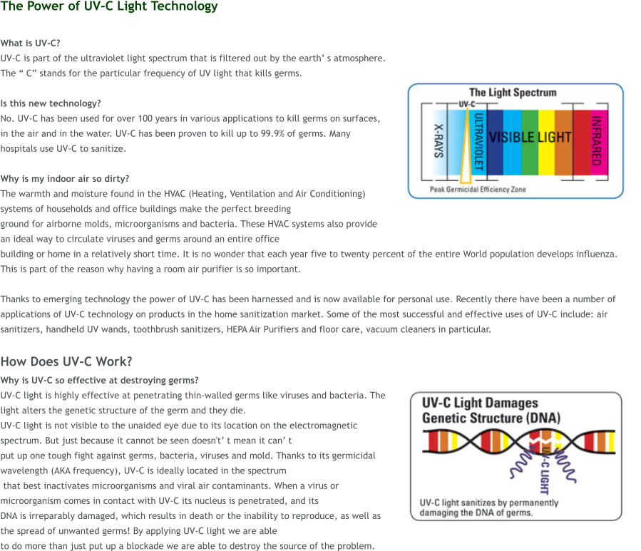 The Power of UV-C Light Technology  What is UV-C?  UV-C is part of the ultraviolet light spectrum that is filtered out by the earth� s atmosphere. The � C� stands for the particular frequency of UV light that kills germs.   Is this new technology?  No. UV-C has been used for over 100 years in various applications to kill germs on surfaces, in the air and in the water. UV-C has been proven to kill up to 99.9% of germs. Many hospitals use UV-C to sanitize.  Why is my indoor air so dirty?  The warmth and moisture found in the HVAC (Heating, Ventilation and Air Conditioning) systems of households and office buildings make the perfect breeding  ground for airborne molds, microorganisms and bacteria. These HVAC systems also provide an ideal way to circulate viruses and germs around an entire office  building or home in a relatively short time. It is no wonder that each year five to twenty percent of the entire World population develops influenza. This is part of the reason why having a room air purifier is so important.   Thanks to emerging technology the power of UV-C has been harnessed and is now available for personal use. Recently there have been a number of applications of UV-C technology on products in the home sanitization market. Some of the most successful and effective uses of UV-C include: air sanitizers, handheld UV wands, toothbrush sanitizers, HEPA Air Purifiers and floor care, vacuum cleaners in particular.  How Does UV-C Work? Why is UV-C so effective at destroying germs?  UV-C light is highly effective at penetrating thin-walled germs like viruses and bacteria. The light alters the genetic structure of the germ and they die.  UV-C light is not visible to the unaided eye due to its location on the electromagnetic spectrum. But just because it cannot be seen doesn't� t mean it can� t  put up one tough fight against germs, bacteria, viruses and mold. Thanks to its germicidal wavelength (AKA frequency), UV-C is ideally located in the spectrum  that best inactivates microorganisms and viral air contaminants. When a virus or microorganism comes in contact with UV-C its nucleus is penetrated, and its  DNA is irreparably damaged, which results in death or the inability to reproduce, as well as the spread of unwanted germs! By applying UV-C light we are able  to do more than just put up a blockade we are able to destroy the source of the problem.
