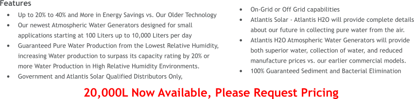 Features �	Up to 20% to 40% and More in Energy Savings vs. Our Older Technology �	Our newest Atmospheric Water Generators designed for small applications starting at 100 Liters up to 10,000 Liters per day �	Guaranteed Pure Water Production from the Lowest Relative Humidity, increasing Water production to surpass its capacity rating by 20% or more Water Production in High Relative Humidity Environments. �	Government and Atlantis Solar Qualified Distributors Only,  �	On-Grid or Off Grid capabilities �	Atlantis Solar - Atlantis H2O will provide complete details about our future in collecting pure water from the air. �	Atlantis H2O Atmospheric Water Generators will provide both superior water, collection of water, and reduced manufacture prices vs. our earlier commercial models. �	100% Guaranteed Sediment and Bacterial Elimination  20,000L Now Available, Please Request Pricing