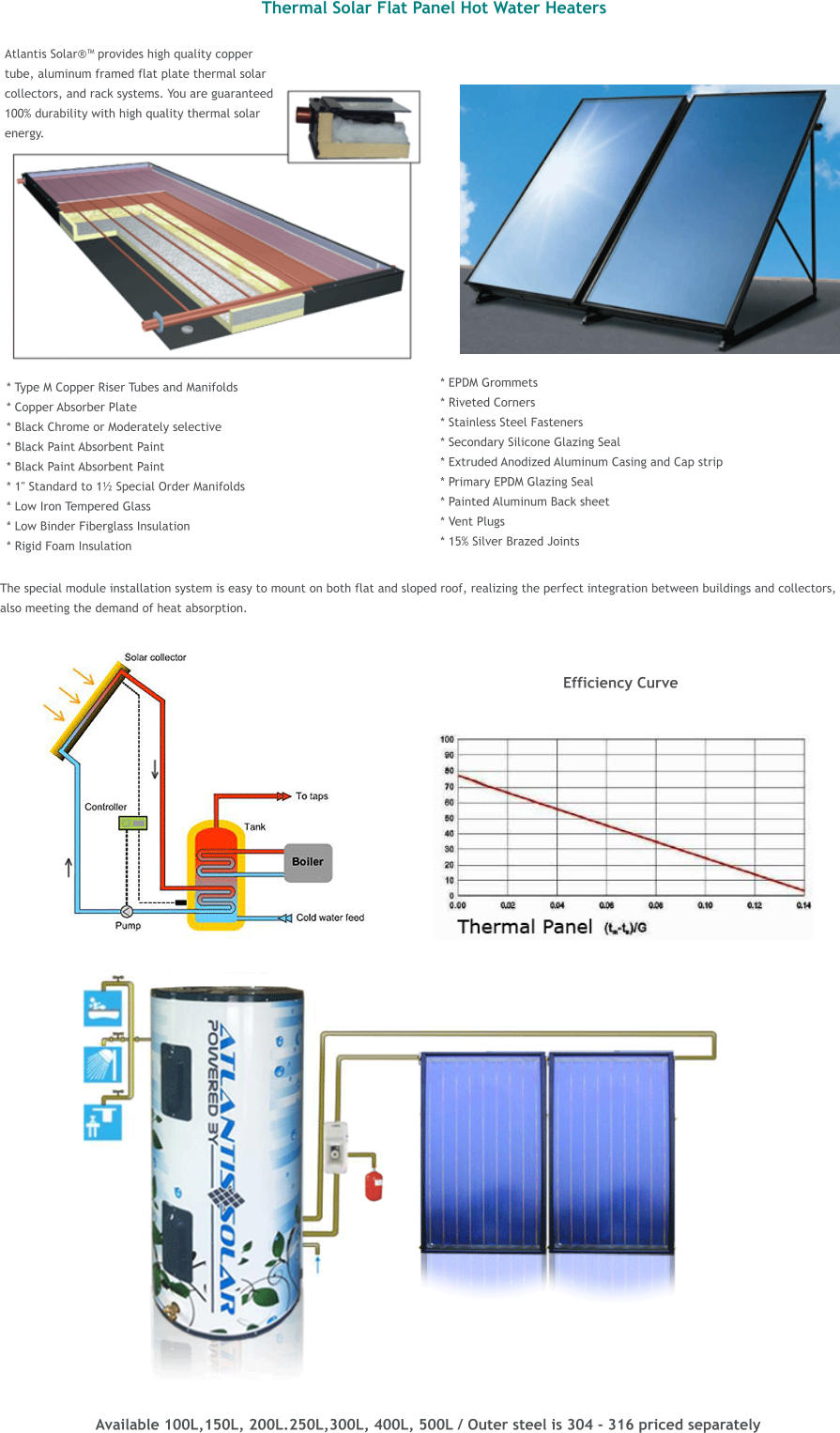 The special module installation system is easy to mount on both flat and sloped roof, realizing the perfect integration between buildings and collectors,  also meeting the demand of heat absorption.  Thermal Solar Flat Panel Hot Water Heaters   Atlantis Solar�� provides high quality copper  tube, aluminum framed flat plate thermal solar  collectors, and rack systems. You are guaranteed 100% durability with high quality thermal solar  energy.                 * Type M Copper Riser Tubes and Manifolds * Copper Absorber Plate * Black Chrome or Moderately selective * Black Paint Absorbent Paint * Black Paint Absorbent Paint * 1" Standard to 1� Special Order Manifolds * Low Iron Tempered Glass * Low Binder Fiberglass Insulation * Rigid Foam Insulation * EPDM Grommets * Riveted Corners * Stainless Steel Fasteners * Secondary Silicone Glazing Seal * Extruded Anodized Aluminum Casing and Cap strip * Primary EPDM Glazing Seal * Painted Aluminum Back sheet * Vent Plugs * 15% Silver Brazed Joints  Efficiency Curve  Available 100L,150L, 200L.250L,300L, 400L, 500L / Outer steel is 304 - 316 priced separately