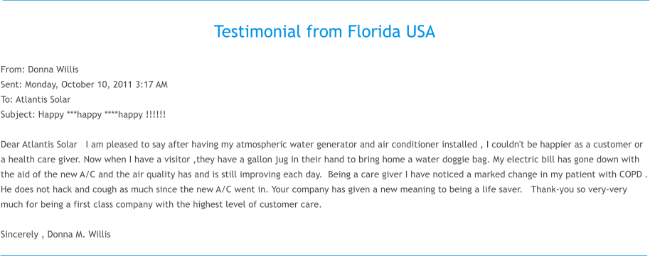 Testimonial from Florida USA  From: Donna Willis  Sent: Monday, October 10, 2011 3:17 AM To: Atlantis Solar Subject: Happy ***happy ****happy !!!!!!  Dear Atlantis Solar   I am pleased to say after having my atmospheric water generator and air conditioner installed , I couldn't be happier as a customer or a health care giver. Now when I have a visitor ,they have a gallon jug in their hand to bring home a water doggie bag. My electric bill has gone down with the aid of the new A/C and the air quality has and is still improving each day.  Being a care giver I have noticed a marked change in my patient with COPD . He does not hack and cough as much since the new A/C went in. Your company has given a new meaning to being a life saver.   Thank-you so very-very much for being a first class company with the highest level of customer care.      Sincerely , Donna M.�Willis