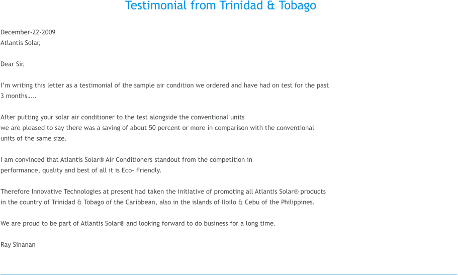 Testimonial from Trinidad & Tobago  December-22-2009 Atlantis Solar,  Dear Sir,  I�m writing this letter as a testimonial of the sample air condition we ordered and have had on test for the past  3 months�..  After putting your solar air conditioner to the test alongside the conventional units  we are pleased to say there was a saving of about 50 percent or more in comparison with the conventional  units of the same size.   I am convinced that Atlantis Solar� Air Conditioners standout from the competition in  performance, quality and best of all it is Eco- Friendly.   Therefore Innovative Technologies at present had taken the initiative of promoting all Atlantis Solar� products  in the country of Trinidad & Tobago of the Caribbean, also in the islands of Iloilo & Cebu of the Philippines.  We are proud to be part of Atlantis Solar� and looking forward to do business for a long time.  Ray Sinanan