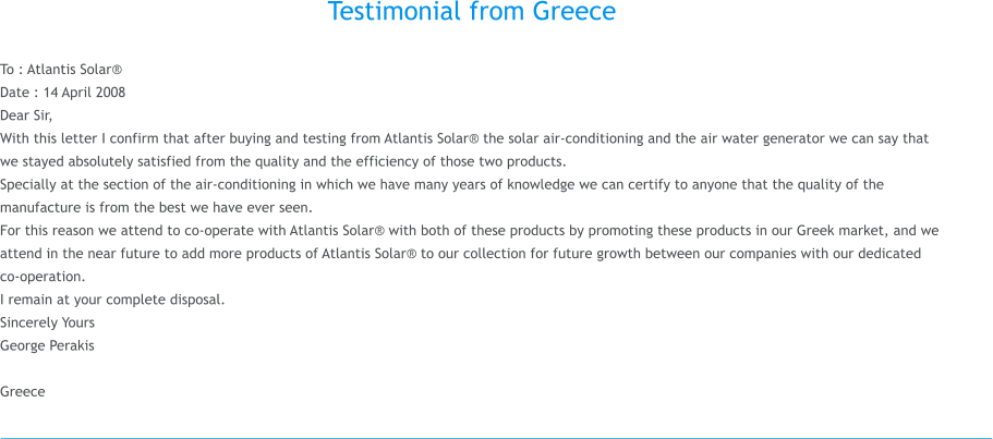 Testimonial from Greece  To : Atlantis Solar� Date : 14 April 2008 Dear Sir, With this letter I confirm that after buying and testing from Atlantis Solar� the solar air-conditioning and the air water generator we can say that we stayed absolutely satisfied from the quality and the efficiency of those two products. Specially at the section of the air-conditioning in which we have many years of knowledge we can certify to anyone that the quality of the manufacture is from the best we have ever seen. For this reason we attend to co-operate with Atlantis Solar� with both of these products by promoting these products in our Greek market, and we attend in the near future to add more products of Atlantis Solar� to our collection for future growth between our companies with our dedicated co-operation.� I remain at your complete disposal. Sincerely Yours George Perakis   Greece