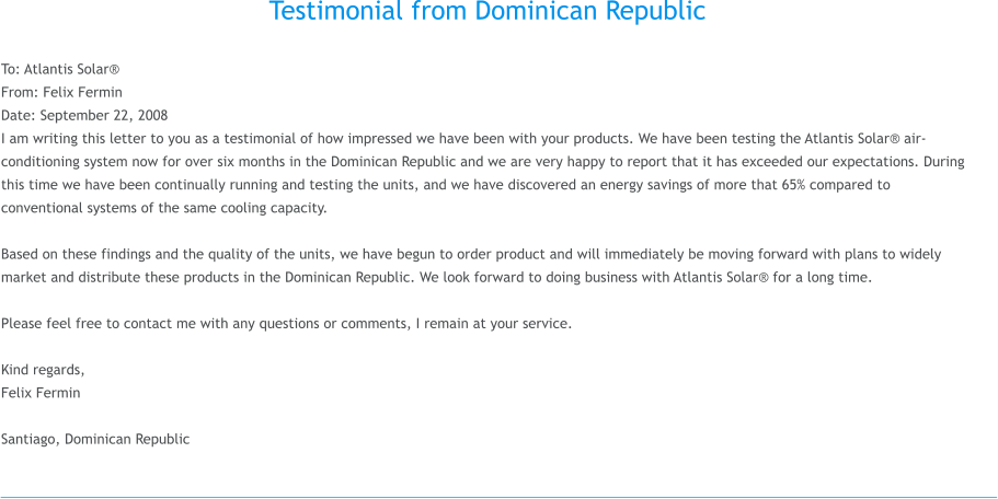 Testimonial from Dominican Republic  To: Atlantis Solar� From: Felix Fermin Date: September 22, 2008 I am writing this letter to you as a testimonial of how impressed we have been with your products. We have been testing the Atlantis Solar� air-conditioning system now for over six months in the Dominican Republic and we are very happy to report that it has exceeded our expectations. During this time we have been continually running and testing the units, and we have discovered an energy savings of more that 65% compared to conventional systems of the same cooling capacity.  Based on these findings and the quality of the units, we have begun to order product and will immediately be moving forward with plans to widely market and distribute these products in the Dominican Republic. We look forward to doing business with Atlantis Solar� for a long time.  Please feel free to contact me with any questions or comments, I remain at your service.  Kind regards, Felix Fermin   Santiago, Dominican Republic