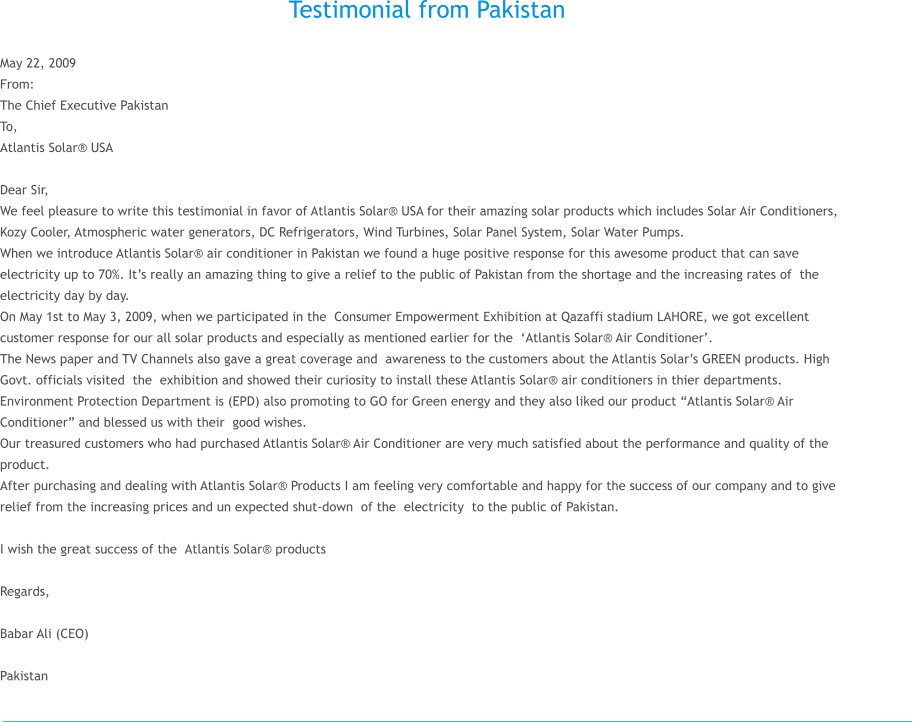 Testimonial from Pakistan  May 22, 2009 From: The Chief Executive�Pakistan       To,  Atlantis Solar� USA                                                                                                 Dear Sir, We feel pleasure to write this testimonial in favor of Atlantis Solar� USA for their amazing solar products which includes Solar Air Conditioners, Kozy Cooler, Atmospheric water generators, DC Refrigerators, Wind Turbines, Solar Panel System, Solar Water Pumps.  When we introduce Atlantis Solar� air conditioner in Pakistan we found a huge positive response for this awesome product that can save electricity up to 70%. It�s really an amazing thing to give a relief to the public of Pakistan from the shortage and the increasing rates of �the electricity day by day. On May 1st to May 3, 2009, when we participated in the �Consumer Empowerment Exhibition at Qazaffi stadium LAHORE, we got excellent customer response for our all solar products and especially as mentioned earlier for the ��Atlantis Solar� Air Conditioner�. The News paper and TV Channels also gave a great coverage and �awareness to the customers about the Atlantis Solar�s GREEN products. High Govt. officials visited �the �exhibition and showed their curiosity to install these Atlantis Solar� air conditioners in thier departments. Environment Protection Department is (EPD) also promoting to GO for Green energy and they also liked our product �Atlantis Solar� Air Conditioner� and blessed us with their �good wishes. Our treasured customers who had purchased Atlantis Solar� Air Conditioner are very much satisfied about the performance and quality of the product. After purchasing and dealing with Atlantis Solar� Products I am feeling very comfortable and happy for the success of our company and to give relief from the increasing prices and un expected shut-down �of the �electricity �to the public of Pakistan.  I wish the great success of the �Atlantis Solar� products�  Regards,  Babar Ali (CEO)   Pakistan