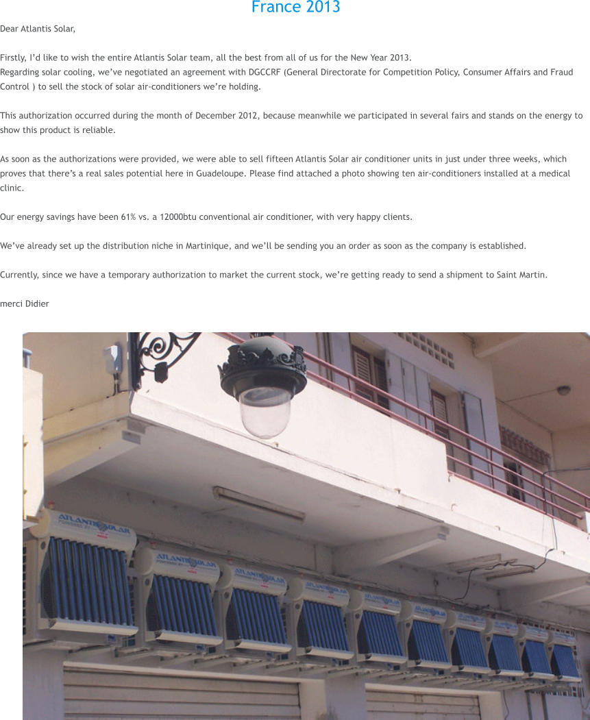 France 2013 Dear Atlantis Solar,  Firstly, I�d like to wish the entire Atlantis Solar team, all the best from all of us for the New Year 2013. Regarding solar cooling, we�ve negotiated an agreement with DGCCRF (General Directorate for Competition Policy, Consumer Affairs and Fraud Control ) to sell the stock of solar air-conditioners we�re holding.  This authorization occurred during the month of December 2012, because meanwhile we participated in several fairs and stands on the energy to show this product is reliable.  As soon as the authorizations were provided, we were able to sell fifteen Atlantis Solar air conditioner units in just under three weeks, which proves that there�s a real sales potential here in Guadeloupe. Please find attached a photo showing ten air-conditioners installed at a medical clinic.  Our energy savings have been 61% vs. a 12000btu conventional air conditioner, with very happy clients.  We�ve already set up the distribution niche in Martinique, and we�ll be sending you an order as soon as the company is established.  Currently, since we have a temporary authorization to market the current stock, we�re getting ready to send a shipment to Saint Martin.  merci Didier
